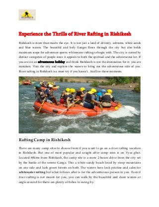 Experience the Thrills of River Rafting in Rishikesh
Rishikesh is more than meets the eye. It is not just a land of divinity, ashrams, white sands
and blue waters. The beautiful and holy Ganges flows through the city but also holds
maximum scope for adventure sports; whitewater rafting to begin with. The city is visited by
distinct categories of people since it appeals to both the spiritual and the adventurous lot. If
you are on an adventurous holiday and think Rishikesh is not the destination for it; you are
mistaken. Visit the city and explore the waters to bring out the adventurous side of you.
River rafting in Rishikesh is a must-try if you haven’t. And live those moments.
Rafting Camp in Rishikesh
There are many camp sites to choose from if you want to go on a river rafting vacation
in Rishikesh. But one of most popular and sought after camp sites is on Vyas ghat.
Located 88kms from Rishikesh, the camp site is a mere 2 hours drive from the city set
by the banks of the serene Ganga. This a white sandy beach lined by steep mountains
on one side and lush green forests on both. The waters here look pristine and calm for
whitewater rafting but what follows after is for the adventurous person in you. Even if
river rafting is not meant for you, you can walk by the beautiful and clean waters or
angle around for there are plenty of fishes to swing by.
 