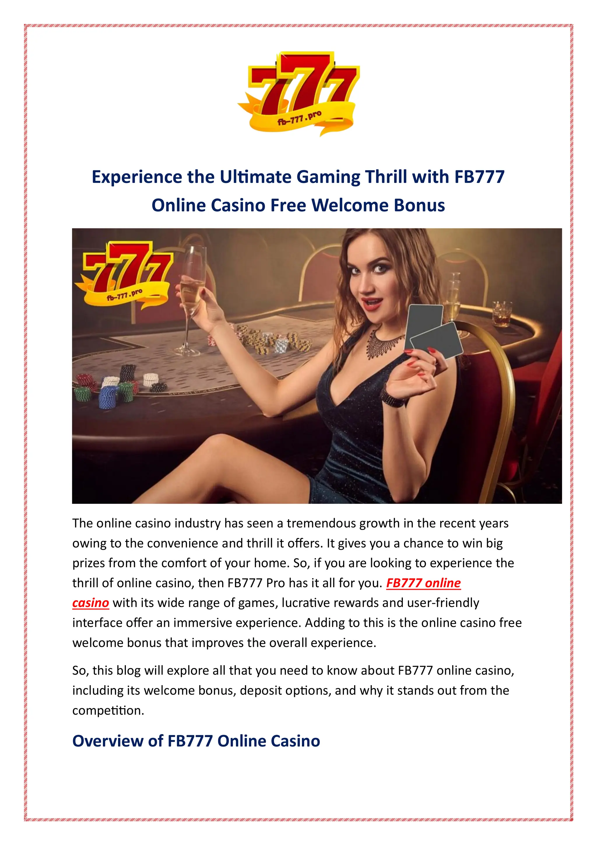 Experience the Ultimate Gaming Thrill with FB777
Online Casino Free Welcome Bonus
The online casino industry has seen a tremendous growth in the recent years
owing to the convenience and thrill it offers. It gives you a chance to win big
prizes from the comfort of your home. So, if you are looking to experience the
thrill of online casino, then FB777 Pro has it all for you. FB777 online
casino with its wide range of games, lucrative rewards and user-friendly
interface offer an immersive experience. Adding to this is the online casino free
welcome bonus that improves the overall experience.
So, this blog will explore all that you need to know about FB777 online casino,
including its welcome bonus, deposit options, and why it stands out from the
competition.
Overview of FB777 Online Casino
 