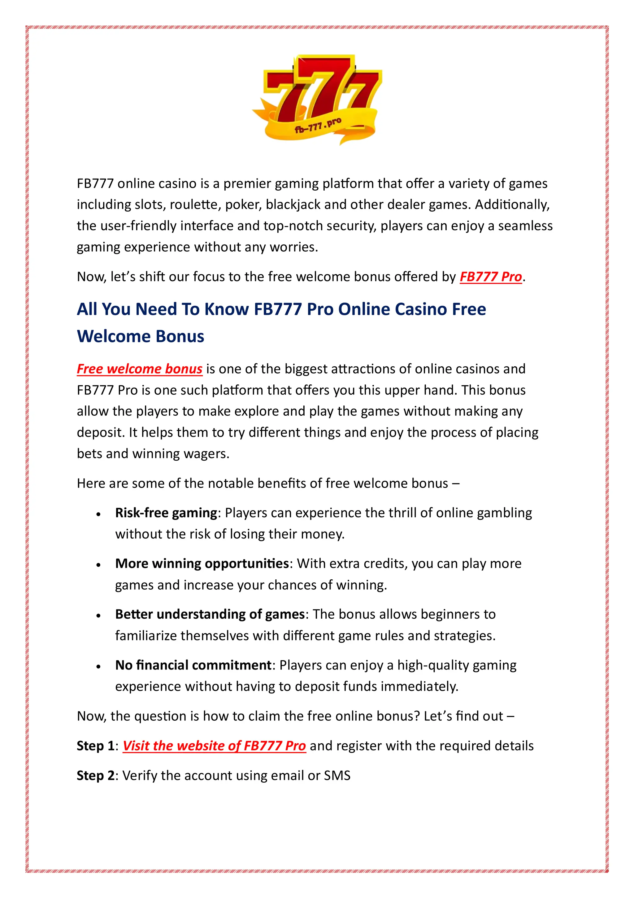 FB777 online casino is a premier gaming platform that offer a variety of games
including slots, roulette, poker, blackjack and other dealer games. Additionally,
the user-friendly interface and top-notch security, players can enjoy a seamless
gaming experience without any worries.
Now, let’s shift our focus to the free welcome bonus offered by FB777 Pro.
All You Need To Know FB777 Pro Online Casino Free
Welcome Bonus
Free welcome bonus is one of the biggest attractions of online casinos and
FB777 Pro is one such platform that offers you this upper hand. This bonus
allow the players to make explore and play the games without making any
deposit. It helps them to try different things and enjoy the process of placing
bets and winning wagers.
Here are some of the notable benefits of free welcome bonus –
 Risk-free gaming: Players can experience the thrill of online gambling
without the risk of losing their money.
 More winning opportunities: With extra credits, you can play more
games and increase your chances of winning.
 Better understanding of games: The bonus allows beginners to
familiarize themselves with different game rules and strategies.
 No financial commitment: Players can enjoy a high-quality gaming
experience without having to deposit funds immediately.
Now, the question is how to claim the free online bonus? Let’s find out –
Step 1: Visit the website of FB777 Pro and register with the required details
Step 2: Verify the account using email or SMS
 