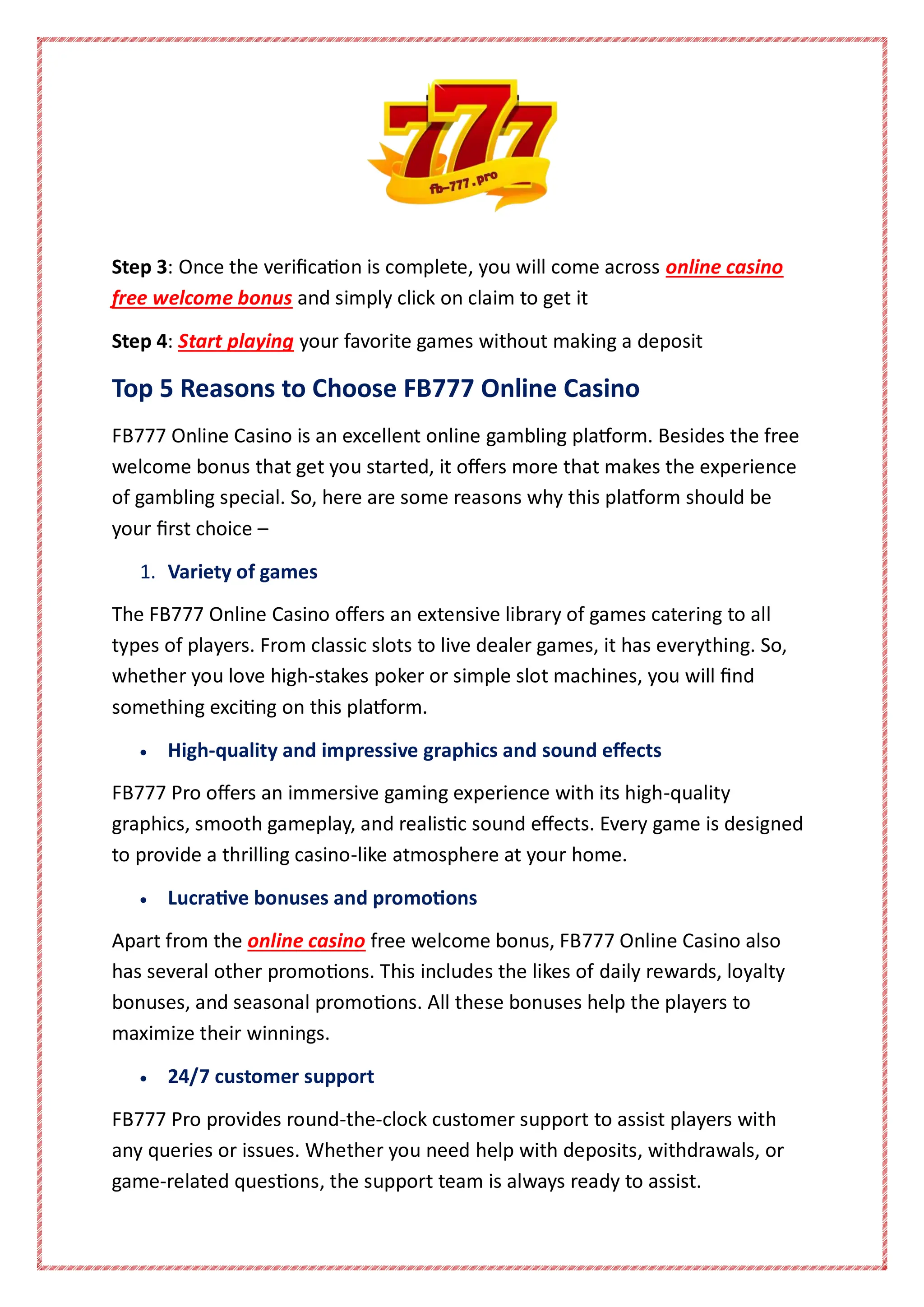 Step 3: Once the verification is complete, you will come across online casino
free welcome bonus and simply click on claim to get it
Step 4: Start playing your favorite games without making a deposit
Top 5 Reasons to Choose FB777 Online Casino
FB777 Online Casino is an excellent online gambling platform. Besides the free
welcome bonus that get you started, it offers more that makes the experience
of gambling special. So, here are some reasons why this platform should be
your first choice –
1. Variety of games
The FB777 Online Casino offers an extensive library of games catering to all
types of players. From classic slots to live dealer games, it has everything. So,
whether you love high-stakes poker or simple slot machines, you will find
something exciting on this platform.
 High-quality and impressive graphics and sound effects
FB777 Pro offers an immersive gaming experience with its high-quality
graphics, smooth gameplay, and realistic sound effects. Every game is designed
to provide a thrilling casino-like atmosphere at your home.
 Lucrative bonuses and promotions
Apart from the online casino free welcome bonus, FB777 Online Casino also
has several other promotions. This includes the likes of daily rewards, loyalty
bonuses, and seasonal promotions. All these bonuses help the players to
maximize their winnings.
 24/7 customer support
FB777 Pro provides round-the-clock customer support to assist players with
any queries or issues. Whether you need help with deposits, withdrawals, or
game-related questions, the support team is always ready to assist.
 