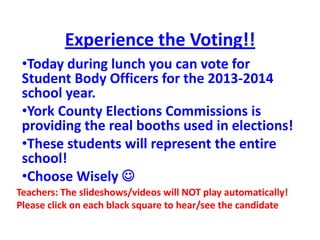 Experience the Voting!!
•Today during lunch you can vote for
Student Body Officers for the 2013-2014
school year.
•York County Elections Commissions is
providing the real booths used in elections!
•These students will represent the entire
school!
•Choose Wisely 
Teachers: The slideshows/videos will NOT play automatically!
Please click on each black square to hear/see the candidate
 