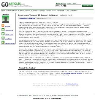 Home Submit Articles Author Guidelines Publisher Guidelines Content Feeds RSS Feeds FAQ Contact Us
Article Directory About FAQ Contact Us Advanced Search Privacy Statement Disclaimer
GoArticles.com © 2013, All Rights Reserved.
Search by Author, Title or Content
Article Content 
Experience Value of IT Support in Boston   by Jacob Hunt
in Computers / Hardware    (submitted 2013-07-01)
Seeking for reliable IT services in Boston? Contact to any top-
notch IT companies of the town and get high-end IT solutions through online and offline ways. No matter, you are
new in Boston and want to get best IT solutions online. For this, you can also navigate websites of IT firms in
Boston and can reach out them with ease. Mostly IT firms in Boston have been developed their portals to cater
high-quality IT services to global customers from scratch.
If you want computer repair services in Boston, you do not need to wonder. The online and offline computer
agencies in Boston can provide you all hardware and software computer services at home. Besides, you can also get
computer help manual available on website of online computer shops. You can read out such instructions and can
sort of computer hassles with your own. However, IT support in Boston is well developed and can be availed
through big guns of the industry.
Facing hardware and software hassles in computer while operating it? Actually sometimes the non-working hardware
and software problem can create serious problems, which need to be tackled immediately. No worries, you need to
call any computer repair shops to get help of proficient electronic engineers in Boston. The computer agencies in
Boston can send a highly qualified software or hardware engineer at your home to fix errors occurring in your device.
They never been late, but can be available with immediate effect.
However, the computer repair in Boston services can give total solution to the seekers. Besides, you can also sort
out problems occurring in your gadgets by taking help of online computer manual available on portals of computer
agencies in Boston. So, it will be worthwhile deal to get services of finest compute agencies in Boston for all kinds of
electronic devices. You can hire their services for carrying out the monthly or bi-monthly check up plans. They will
certainly offer the services at a considerably lower price.
The IT support in Boston is touching new heights and is working through both online and offline modes. However,
global IT companies are seeking for potential IT solutions offered by highly acclaimed IT agencies in Boston. You can
also avail computer repair services, 24X7 IT customer care support, amateur photography services and rest of the
software and hardware solutions in Boston. So, no need to look elsewhere, just approach to best known IT firms in
Boston and get optimum results for IT issues...!
About the Author
Article by Jacob Hunt, he has considerable experience writing and publishing articles on the technical topics. This
time he has come up with a new article which is about IT support and computer repair in Boston . Besides, if you
want to get more information about IT support in Boston just visit at Digitalsity.
Use and distribution of this article is subject to our Publisher Guidelines
whereby the original author's information and copyright must be included.
Jacob Hunt
RSS Feed
Report Article
Publish Article
Print Article
Add to Favorites
Generated with www.html-to-pdf.net Page 1 / 1
 