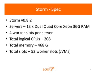 16
Storm - Spec
• Storm v0.8.2
• Servers – 13 x Dual Quad Core Xeon 36G RAM
• 4 worker slots per server
• Total logical CP...