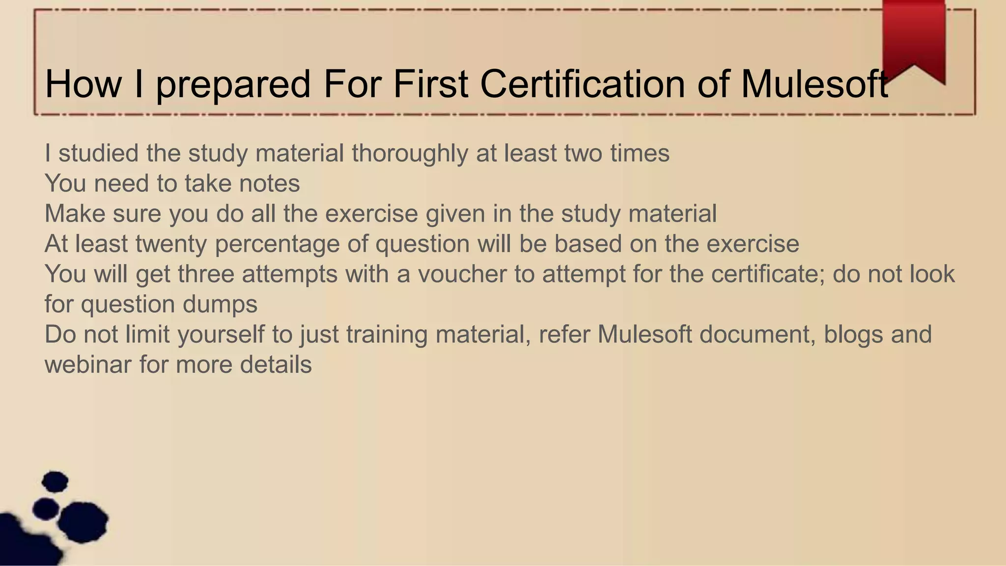How I prepared For First Certification of Mulesoft
I studied the study material thoroughly at least two times
You need to take notes
Make sure you do all the exercise given in the study material
At least twenty percentage of question will be based on the exercise
You will get three attempts with a voucher to attempt for the certificate; do not look
for question dumps
Do not limit yourself to just training material, refer Mulesoft document, blogs and
webinar for more details
 