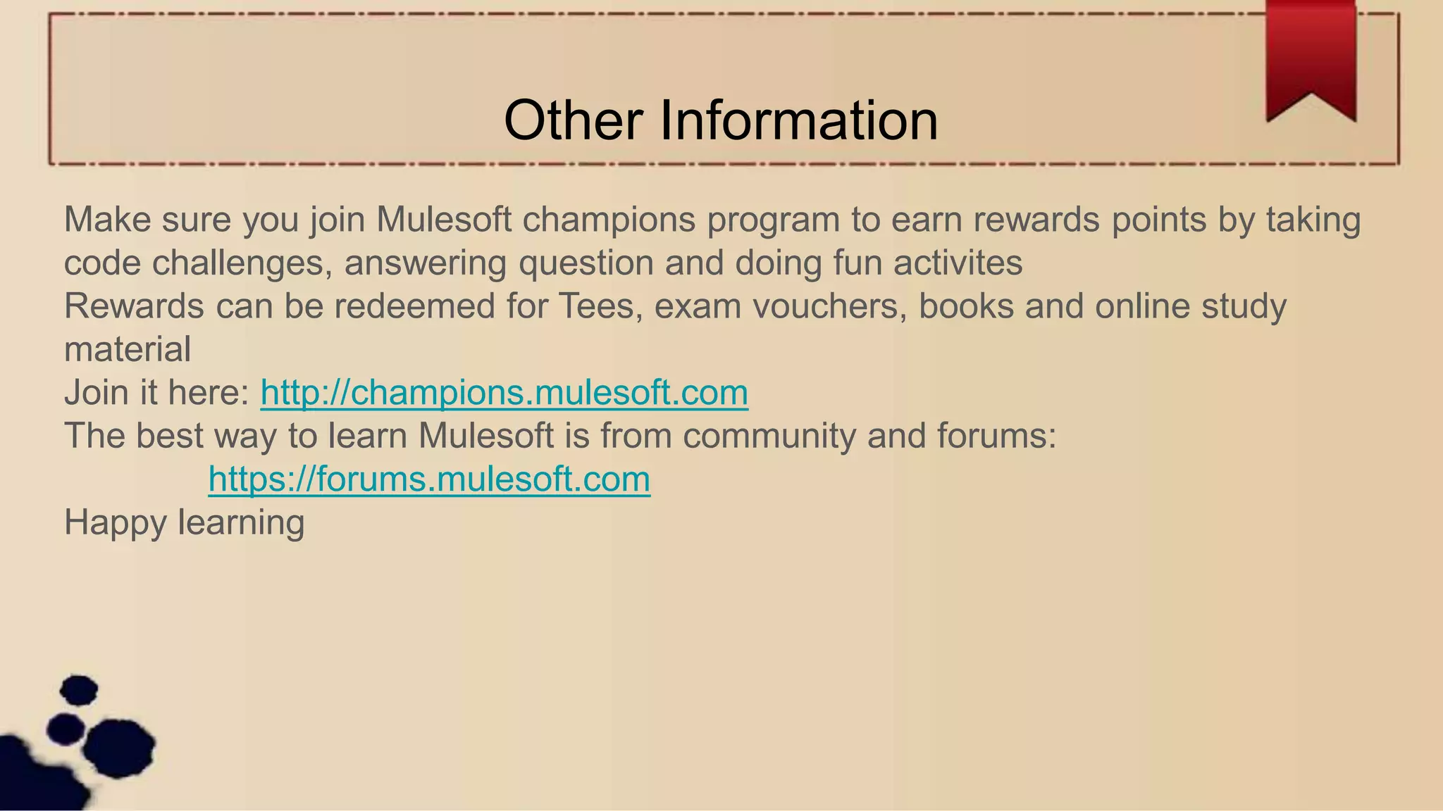 Other Information
Make sure you join Mulesoft champions program to earn rewards points by taking
code challenges, answering question and doing fun activites
Rewards can be redeemed for Tees, exam vouchers, books and online study
material
Join it here: http://champions.mulesoft.com
The best way to learn Mulesoft is from community and forums:
https://forums.mulesoft.com
Happy learning
 