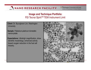 Image and Technique Portfolio:
                      FEI Tecnai SpiritTM TEM Instrument Limit

Client: Dr. Byungkwon Lim, Washington
University

Sample: Palladium-platinum bimetallic
nanocrystals

Expectations: Ultrahigh magnification, show
dendritic morphology; enhanced activity
toward oxygen reduction in the fuel cell
industry.
 