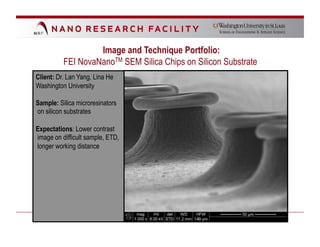 Image and Technique Portfolio:
          FEI NovaNanoTM SEM Silica Chips on Silicon Substrate
Client: Dr. Lan Yang, Lina He
Washington University

Sample: Silica microresinators
on silicon substrates

Expectations: Lower contrast
image on difficult sample, ETD,
longer working distance
 