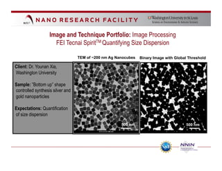 Image and Technique Portfolio: Image Processing
                     FEI Tecnai SpiritTM Quantifying Size Dispersion

                                  TEM of ~200 nm Ag Nanocubes   Binary Image with Global Threshold

Client: Dr. Younan Xia,
Washington University

Sample: ”Bottom up” shape
controlled synthesis silver and
gold nanoparticles

Expectations: Quantification
of size dispersion
                                                      500 nm                           500 nm
 