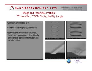 Image and Technique Portfolio:
            FEI NovaNanoTM SEM Finding the Right Angle

Client: Dr. Brent Riggs, NRF

Sample: Photolithography, Fabrication

Expectations: Measure the thickness,
density, and composition of films, identify
profile shape, identify contamination and
trace impurities
 
