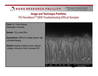 Image and Technique Portfolio:
              FEI NovaNanoTM SEM Troubleshooting Difficult Samples

Client: Dr. Pratim Biswas,
Washington University

Sample: TiO2 crystal films

Expectations: Difficult to image sample, high
-contrast/charging

Solution: Sputter coating current, reduced
voltage, immersion mode, increased WD
 