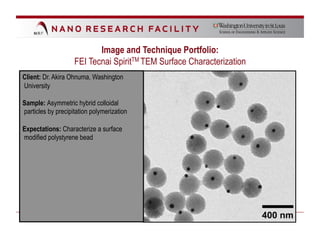 Image and Technique Portfolio:
                    FEI Tecnai SpiritTM TEM Surface Characterization
Client: Dr. Akira Ohnuma, Washington
University

Sample: Asymmetric hybrid colloidal
particles by precipitation polymerization

Expectations: Characterize a surface
modified polystyrene bead
 