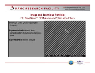 Image and Technique Portfolio:
              FEI NovaNanoTM SEM Aluminum Polarization Filters
Client: Dr. Victor Gruev, Washington
University

Representative Research Area:
Nanofabrication of aluminum polarization
filters

Expectations: Side wall analysis
 