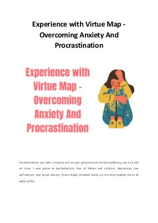 Experience with Virtue Map -
Overcoming Anxiety And
Procrastination
Procrastination can take a massive toll on your physical and mental wellbeing, just as it did
on mine. I was prone to perfectionism, fear of failure and criticism, depression, low
self-esteem, and social anxiety. These things wreaked havoc on me and crippled me in all
walks of life.
 