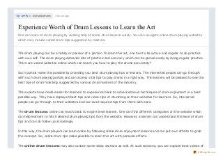 by Icanplaydrums 3 hours ago
Experience Worth of Drum Lessons to Learn the ArtExperience Worth of Drum Lessons to Learn the Art
One can learn to drum playing by availing help of online drum lessons wisely. You can navigate online drum playing websites
which may include varied drum tips suggested by masters.
The drum playing can be a hobby or passion of a person. To learn this art, one has to be active and regular to do practice
with own self. The drum playing demands lots of practice and accuracy which can be gained easily by doing regular practice.
There are varied websites online which can teach you how to play the drums accurately?
Such portals make this possible by providing you best drum playing tips or lessons. The interested people can go through
with such drum playing portals and can access vital tips to play drums in a right way. The learners will be pleased to see the
best tips of drum frolicking suggested by various drum masters of the industry.
The experts have made easier for learners to experience basic to advanced level techniques of drum enjoyment in a best
possible way. They have deployed best tips and video clips of drumming on their websites for learners. So, interested
people can go through to their websites and can avail required tips from there with ease.
The drum lessons online can teach basic to expert level leaners. One can find different categories on the website which
can help learners to fetch desired drum playing tips from the website. However, a learner can understand the level of drum
tips and can do follow up accordingly.
In this way, the drum players can learn online by following online drum enjoyment lessons and can put own efforts to grab
the concept. So, online drum tips make possible to learn this art with personal efforts.
The online drum lessons may also contain some video sections as well. At such sections, you can explore best videos of
PDFmyURL.com
 