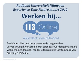 Radboud Universiteit Nijmegen
     Experience Your Future maart 2012

            Werken bij…
                  www.www.


Disclaimer: Niets uit deze presentatie mag worden
verveelvoudigd, verspreid en/of openbaar worden gemaakt, op
welke manier dan ook, zonder uitdrukkelijke toestemming van
Stichting 113Online.
 
