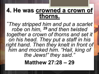 4. He was crowned a crown of
thorns.
“They stripped him and put a scarlet
robe on him, 29 and then twisted
together a crown of thorns and set it
on his head. They put a staff in his
right hand. Then they knelt in front of
him and mocked him. “Hail, king of
the Jews!” they said.”
Matthew 27:28 – 29
 