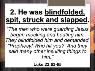 2. He was blindfolded,
spit, struck and slapped.
“The men who were guarding Jesus
began mocking and beating him.
They blindfolded him and demanded,
“Prophesy! Who hit you?” And they
said many other insulting things to
him.”
Luke 22:63-65
 