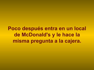 Poco después entra en un local de McDonald's y le hace la misma pregunta a la cajera. 