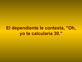 El dependiente le contesta, "Oh, yo te calcularía 30." 