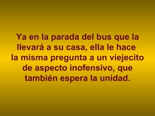 Ya en la parada del bus que la llevará a su casa, ella le hace  la misma pregunta a un viejecito de aspecto inofensivo, que también espera la unidad. 