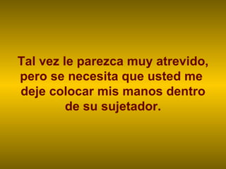 Tal vez le parezca muy atrevido, pero se necesita que usted me  deje colocar mis manos dentro de su sujetador. 
