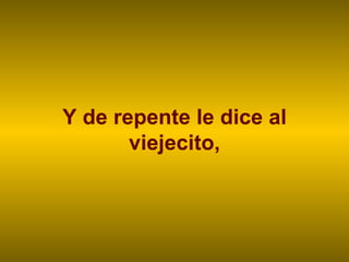 Y de repente le dice al viejecito, 