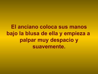 El anciano coloca sus manos bajo la blusa de ella y empieza a  palpar muy despacio y suavemente. 