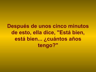Después de unos cinco minutos de esto, ella dice, "Está bien, está bien... ¿cuántos años tengo?" 