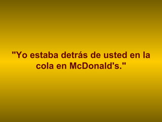 "Yo estaba detrás de usted en la cola en McDonald's." 