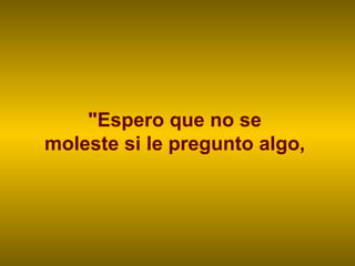 "Espero que no se  moleste si le pregunto algo,  