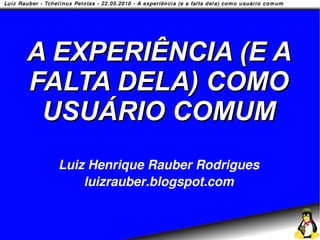A EXPERIÊNCIA (E A
FALTA DELA) COMO
 USUÁRIO COMUM
  Luiz Henrique Rauber Rodrigues
      luizrauber.blogspot.com
 