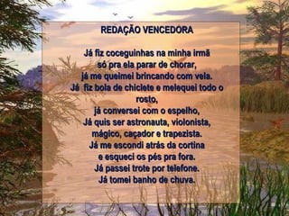 REDAÇÃO VENCEDORA Já fiz coceguinhas na minha irmã só pra ela parar de chorar, já me queimei brincando com vela. Já fiz bola de chiclete e melequei todo o rosto, já conversei com o espelho, Já quis ser astronauta, violonista, mágico, caçador e trapezista. Já me escondi atrás da cortina e esqueci os pés pra fora. Já passei trote por telefone. Já tomei banho de chuva. 