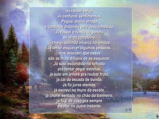 Já roubei beijo. Já confundi sentimentos. Peguei atalho errado e continuo andando pelo desconhecido. Já raspei o fundo da panela de arroz carreteiro, já chorei ouvindo música no ônibus. Já tentei esquecer algumas pessoas, mas descobri que essas são as mais difíceis de se esquecer. Já subi escondido no telhado pra tentar pegar estrelas, já subi em árvore pra roubar fruta, já caí da escada de bunda. Já fiz juras eternas, já escrevi no muro da escola, já chorei sentado no chão do banheiro, já fugi de casa pra sempre e voltei no outro instante. 