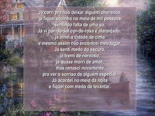 Já corri pra não deixar alguém chorando, já fiquei sozinho no meio de mil pessoas sentindo falta de uma só. Já vi pôr-do-sol cor-de-rosa e alaranjado,  já olhei a cidade de cima e mesmo assim não encontrei meu lugar. Já senti medo do escuro, já tremi de nervoso, já quase morri de amor, mas renasci novamente pra ver o sorriso de alguém especial. Já acordei no meio da noite e fiquei com medo de levantar. 