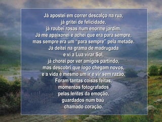 Já apostei em correr descalço na rua, já gritei de felicidade, já roubei rosas num enorme jardim. Já me apaixonei e achei que era para sempre, mas sempre era um “para sempre” pela metade. Já deitei na grama de madrugada e vi a Lua virar Sol, já chorei por ver amigos partindo, mas descobri que logo chegam novos, e a vida é mesmo um ir e vir sem razão. Foram tantas coisas feitas, momentos fotografados pelas lentes da emoção, guardados num baú  chamado coração. 