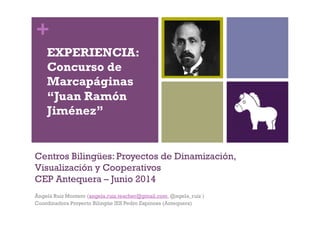 +
Centros Bilingües: Proyectos de Dinamización,
Visualización y Cooperativos
CEP Antequera – Junio 2014
Ángela Ruiz Montero (angela.ruiz.teacher@gmail.com, @ngela_ruiz )
Coordinadora Proyecto Bilingüe IES Pedro Espinosa (Antequera)
EXPERIENCIA:
Concurso de
Marcapáginas
“Juan Ramón
Jiménez”
 