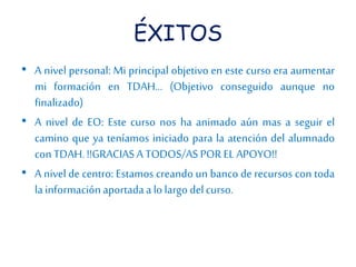 ÉXITOS 
• A nivel personal: Mi principal objetivo en este curso era aumentar 
mi formación en TDAH… (Objetivo conseguido aunque no 
finalizado) 
• A nivel de EO: Este curso nos ha animado aún mas a seguir el 
camino que ya teníamos iniciado para la atención del alumnado 
con TDAH. !!GRACIAS A TODOS/AS POR EL APOYO!! 
• A nivel de centro: Estamos creando un banco de recursos con toda 
la información aportada a lo largo del curso. 
 