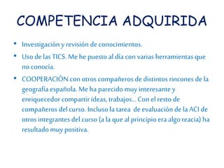 COMPETENCIA ADQUIRIDA 
• Investigación y revisión de conocimientos. 
• Uso de las TICS. Me he puesto al día con varias herramientas que 
no conocía. 
• COOPERACIÓN con otros compañeros de distintos rincones de la 
geografía española. Me ha parecido muy interesante y 
enriquecedor compartir ideas, trabajos… Con el resto de 
compañeros del curso. Incluso la tarea de evaluación de la ACI de 
otros integrantes del curso (a la que al principio era algo reacia) ha 
resultado muy positiva. 
 