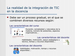 La realidad de la integración de TIC
en la docencia
 Debe ser un proceso gradual, en el que se
combinen diversos recursos según:
Duración, complejidad y naturaleza de la
materia, número de asistentes, aspectos
organizativos...
Las características del curso
Las características del docente
Habilidades, motivación, apoyo pedagógico y
técnico, tiempo y recursos disponibles...
Las características del discente
Habilidades, motivación, tiempo y recursos
disponibles...
 