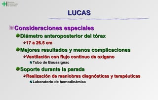 LLUUCCAASS 
CCoonnssiiddeerraacciioonneess eessppeecciiaalleess 
DDiiáámmeettrroo aanntteerrooppoosstteerriioorr ddeell ttóórraaxx 
1177 aa 2266..55 ccmm 
MMeejjoorreess rreessuullttaaddooss yy mmeennooss ccoommpplliiccaacciioonneess 
VVeennttiillaacciióónn ccoonn fflluujjoo ccoonnttiinnuuoo ddee ooxxííggeennoo 
TTuubboo ddee BBoouussssiiggnnaacc 
SSooppoorrttee dduurraannttee llaa ppaarraaddaa 
RReeaalliizzaacciióónn ddee mmaanniioobbrraass ddiiaaggnnóóssttiiccaass yy tteerraappééuuttiiccaass 
LLaabboorraattoorriioo ddee hheemmooddiinnáámmiiccaa 
 