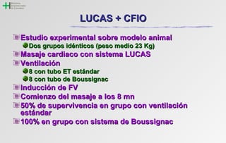 LLUUCCAASS ++ CCFFIIOO 
EEssttuuddiioo eexxppeerriimmeennttaall ssoobbrree mmooddeelloo aanniimmaall 
DDooss ggrruuppooss iiddéénnttiiccooss ((ppeessoo mmeeddiioo 223 KKgg)) 
MMaassaajjee ccaarrddiiaaccoo ccoonn ssiisstteemmaa LLUUCCAASS 
VVeennttiillaacciióónn 
88 ccoonn ttuubboo EETT eessttáánnddaarr 
88 ccoonn ttuubboo ddee BBoouussssiiggnnaacc 
IInndduucccciióónn ddee FFVV 
CCoommiieennzzoo ddeell mmaassaajjee aa llooss 88 mmnn 
5500%% ddee ssuuppeerrvviivveenncciiaa eenn ggrruuppoo ccoonn vveennttiillaacciióónn 
eessttáánnddaarr 
110000%% eenn ggrruuppoo ccoonn ssiisstteemmaa ddee BBoouussssiiggnnaacc 
 