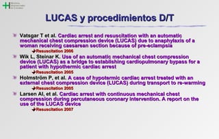 LLUUCCAASS yy pprroocceeddiimmiieennttooss DD//TT 
VVaattssggaarr TT eett aall.. CCaarrddiiaacc aarrrreesstt aanndd rreessuusscciittaattiioonn wwiitthh aann aauuttoommaattiicc 
mmeecchhaanniiccaall cchheesstt ccoommpprreessssiioonn ddeevviiccee ((LLUUCCAASS)) dduuee ttoo aannaapphhyyllaaxxiiss ooff aa 
wwoommaann rreecceeiivviinngg ccaaeessaarreeaann sseeccttiioonn bbeeccaauussee ooff pprree--eeccllaammppssiiaa 
RReessuusscciittaattiioonn 22000066 
WWiikk LL,, SStteeiinnaarr KK.. UUssee ooff aann aauuttoommaattiicc mmeecchhaanniiccaall cchheesstt ccoommpprreessssiioonn 
ddeevviiccee ((LLUUCCAASS)) aass aa bbrriiddggee ttoo eessttaabblliisshhiinngg ccaarrddiiooppuullmmoonnaarryy bbyyppaassss ffoorr aa 
ppaattiieenntt wwiitthh hhyyppootthheerrmmiicc ccaarrddiiaacc aarrrreesstt 
RReessuusscciittaattiioonn 22000055 
HHoollmmssttrröömm PP,, eett aall.. AA ccaassee ooff hhyyppootteerrmmiicc ccaarrddiiaacc aarrrreesstt ttrreeaatteedd wwiitthh aann 
eexxtteerrnnaall cchheesstt ccoommpprreessssiioonn ddeevviiccee ((LLUUCCAASS)) dduurriinngg ttrraannssppoorrtt ttoo rree--wwaarrmmiinngg 
RReessuusscciittaattiioonn 22000055 
LLaarrsseenn AAII,, eett aall.. CCaarrddiiaacc aarrrreesstt wwiitthh ccoonnttiinnuuoouuss mmeecchhaanniiccaall cchheesstt 
ccoommpprreessssiioonn dduurriinngg ppeerrccuuttaanneeoouuss ccoorroonnaarryy iinntteerrvveennttiioonn.. AA rreeppoorrtt oonn tthhee 
uussee ooff tthhee LLUUCCAASS ddeevviiccee 
RReessuusscciittaattiioonn 22000077 
 