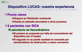 DDiissppoossiittiivvoo LLUUCCAASS:: nnuueessttrraa eexxppeerriieenncciiaa 
PPooccooss ccaassooss 
NNiinngguunnoo eenn FFiibbrriillaacciióónn vveennttrriiccuullaarr 
PPaarraaddaa eenn aassiissttoolliiaa sseeccuunnddaarriiaa aa oottrrooss pprroocceessooss 
22 ppaacciieenntteess ccoonn SSIICCAA 
LLaabboorraattoorriioo ddee HHeemmooddiinnáámmiiccaa 
EEll pprriimmeerroo ssee ssuussppeennddee ppoorr ffaallttaa ddee ccoonnoocciimmiieennttoo ddeell 
ddiissppoossiittiivvoo ppoorr eell eeqquuiippoo 
EEll sseegguunnddoo nnoo ssee ppuueeddee ccaannaalliizzaarr llaa ccoorroonnaarriiaa ppoorr 
ccaarraacctteerrííssttiiccaass ddee oobbssttrruucccciióónn yy vvaassooss ccoorroonnaarriiooss 
 