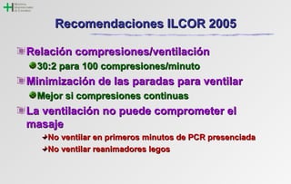 RReeccoommeennddaacciioonneess IILLCCOORR 22000055 
RReellaacciióónn ccoommpprreessiioonneess//vveennttiillaacciióónn 
3300::22 ppaarraa 110000 ccoommpprreessiioonneess//mmiinnuuttoo 
MMiinniimmiizzaacciióónn ddee llaass ppaarraaddaass ppaarraa vveennttiillaarr 
MMeejjoorr ssii ccoommpprreessiioonneess ccoonnttiinnuuaass 
LLaa vveennttiillaacciióónn nnoo ppuueeddee ccoommpprroommeetteerr eell 
mmaassaajjee 
NNoo vveennttiillaarr eenn pprriimmeerrooss mmiinnuuttooss ddee PPCCRR pprreesseenncciiaaddaa 
NNoo vveennttiillaarr rreeaanniimmaaddoorreess lleeggooss 
 