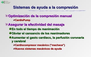 SSiisstteemmaass ddee aayyuuddaa aa llaa ccoommpprreessiióónn 
OOppttiimmiizzaacciióónn ddee llaa ccoommpprreessiióónn mmaannuuaall 
CCaarrddiiooPPuummpp 
AAsseegguurraarr llaa eeffeeccttiivviiddaadd ddeell mmaassaajjee 
EEnn ttooddoo eell ttiieemmppoo ddee rreeaanniimmaacciióónn 
OObbvviiaarr eell ccaannssaanncciioo ddee llooss rreeaanniimmaaddoorreess 
AAuummeennttaarr eell ggaassttoo ccaarrddiiaaccoo,, llaa ppeerrffuussiióónn ccoorroonnaarriiaa 
yy cceerreebbrraall 
CCaarrddiiooccoommpprreessoorr mmeeccáánniiccoo ((““mmaacchhaaccaa””)) 
NNuueevvooss ssiisstteemmaass mmeeccáánniiccooss ddee aayyuuddaa 
 