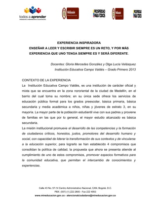 EXPERIENCIA INSPIRADORA
ENSEÑAR A LEER Y ESCRIBIR SIEMPRE ES UN RETO, Y POR MÁS
EXPERIENCIA QUE UNO TENGA SIEMPRE ES Y SERÁ DIFERENTE.
Docentes: Gloria Mercedes González y Olga Lucía Velásquez
Institución Educativa Campo Valdés – Grado Primero 2013
CONTEXTO DE LA EXPERIENCIA
La Institución Educativa Campo Valdés, es una institución de carácter oficial y
mixta que se encuentra en la zona nororiental de la ciudad de Medellín, en el
barrio del cual toma su nombre; en su única sede ofrece los servicios de
educación pública formal para los grados preescolar, básica primaria, básica
secundaria y media académica a niños, niñas y jóvenes de estrato 3, en su
mayoría. La mayor parte de la población estudiantil vive con sus padres y proviene
de familias en las que por lo general, el mayor estudio alcanzado es básica
secundaria.
La misión institucional promueve el desarrollo de las competencias y la formación
de ciudadanos críticos, honestos, justos, promotores del desarrollo humano y
social, con capacidad de liderar la transformación de sus contextos y de vincularse
a la educación superior, para lograrlo se han establecido 4 compromisos que
consolidan la política de calidad, la propuesta que ahora se presenta atiende al
cumplimiento de uno de estos compromisos, promover espacios formativos para
la comunidad educativa, que permitan el intercambio de conocimientos y
experiencias.

Calle 43 No. 57-14 Centro Administrativo Nacional, CAN, Bogotá, D.C.
PBX: (057) (1) 222 2800 - Fax 222 4953
www.mineducacion.gov.co - atencionalciudadano@mineducacion.gov.co

 