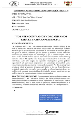 MINISTERIO DE EDUCACIÓN
GERENCIA REGIONAL DE EDUCACIÓN CUSCO
EXPERIENCIA DE APRENDIZAJE ÁREA DE EDUCACIÓN FÍSICA Nº 00
DATOS INFORMATIVOS:
I.E.I: Nº 56392 ¨Gral. Juan Velasco Alvarado¨
DOCENTE: Raúl Mogollón Huamán.
ÁREA: Educación Física.
NIVEL: Secundaria.
GRADO: 1º, 2º, 3º, 4º, 5º.
¨NOS REENCONTRAMOS Y ORGANIZAMOS
PARA EL TRABAJO PRESENCIAL¨
SITUACIÓN DESCRIPTIVA:
Los estudiantes del VI y VII Ciclo retornan a la Institución Educativa después de dos
años de educación a distancia para seguir desarrollando sus aprendizajes en forma
presencial, por el estado de que nos encontramos en una situación de Pandemia, pasan a
otro grado de estudios, esperando que sea positivo y prioritario realizar actividades
educativas que permitan lograr sus aprendizajes y que se sientan acogidos. Por tal
motivo se les presenta nuevos desafíos para actuar con autonomía como lectores y
escritores a través del deporte, como base y que se desenvuelvan en todas las áreas
curriculares. Ante esto surgen las siguientes interrogantes: ¿Cómo podemos
organizarnos? ¿de qué manera mejoraremos los aprendizajes presenciales? ¿cómo
compartiremos nuestras experiencias vividas en la pandemia? Por ello, en esta primera
jornada de trabajo proponemos diferentes actividades en las que desarrollaremos, a
través de la organización con que los padres cumplan un rol muy importante de apoyo a
sus hijos en la casa y dar las oportunidades de brindar los recursos educativos, para que
sus hijos logren las competencias que contiene en nuestra área.
PROPÓSITO DE APRENDIZAJE: En esta experiencia de aprendizaje se espera que
los estudiantes de VI, VII Ciclo logren fortalecer con mayor seguridad sus emociones
realizando diferentes actividades de su interés, organizando su ambiente para convivir
democráticamente y hacer el buen uso de su aprendizaje resolviendo problemas de su
vida cotidiana y así mismo indagando el por qué si el retorno a las clases presenciales.
MATERIALES:

ESTA BIEN PROFESOR RAUL, SOLO
FALTARIA CONSIGNAR ALGUN
MATERIAL QUE VA USTED A USAR
Descargado por Elmer Tovar (elmer.tovar@davismoody.com)
lOMoARcPSD|24463981
 