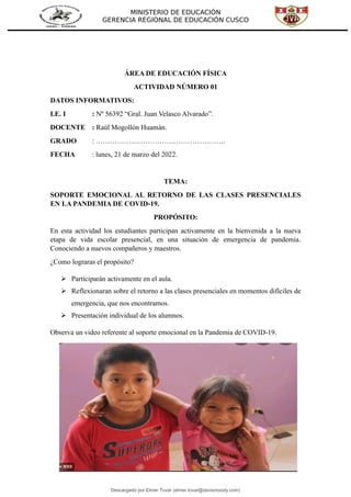MINISTERIO DE EDUCACIÓN
GERENCIA REGIONAL DE EDUCACIÓN CUSCO
ÁREA DE EDUCACIÓN FÍSICA
ACTIVIDAD NÚMERO 01
DATOS INFORMATIVOS:
I.E. I : Nº 56392 “Gral. Juan Velasco Alvarado”.
DOCENTE : Raúl Mogollón Huamán.
GRADO : ……………………………………………….
FECHA : lunes, 21 de marzo del 2022.
TEMA:
SOPORTE EMOCIONAL AL RETORNO DE LAS CLASES PRESENCIALES
EN LA PANDEMIA DE COVID-19.
PROPÓSITO:
En esta actividad los estudiantes participan activamente en la bienvenida a la nueva
etapa de vida escolar presencial, en una situación de emergencia de pandemia.
Conociendo a nuevos compañeros y maestros.
¿Como lograras el propósito?
 Participarán activamente en el aula.
 Reflexionaran sobre el retorno a las clases presenciales en momentos difíciles de
emergencia, que nos encontramos.
 Presentación individual de los alumnos.
Observa un video referente al soporte emocional en la Pandemia de COVID-19.
Descargado por Elmer Tovar (elmer.tovar@davismoody.com)
lOMoARcPSD|24463981
 