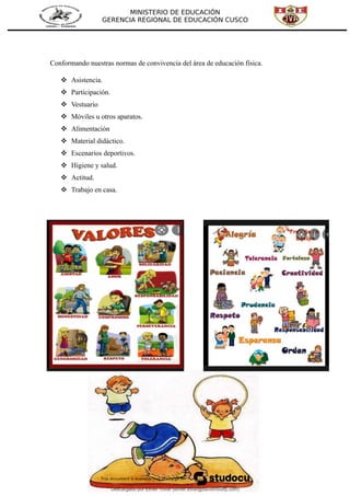 MINISTERIO DE EDUCACIÓN
GERENCIA REGIONAL DE EDUCACIÓN CUSCO
Conformando nuestras normas de convivencia del área de educación física.
 Asistencia.
 Participación.
 Vestuario
 Móviles u otros aparatos.
 Alimentación
 Material didáctico.
 Escenarios deportivos.
 Higiene y salud.
 Actitud.
 Trabajo en casa.
Descargado por Elmer Tovar (elmer.tovar@davismoody.com)
lOMoARcPSD|24463981
 