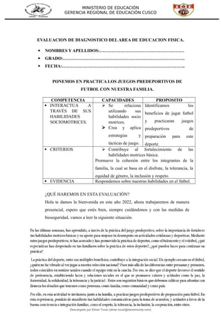 MINISTERIO DE EDUCACIÓN
GERENCIA REGIONAL DE EDUCACIÓN CUSCO
EVALUACION DE DIAGNOSTICO DELAREA DE EDUCACION FISICA.
 NOMBRES Y APELLIDOS:…………………………………………………
 GRADO:……………………………………………………………………….
 FECHA:………………………………………………………………………..
PONEMOS EN PRACTICA LOS JUEGOS PREDEPORTIVOS DE
FUTBOL CON NUESTRA FAMILIA.
COMPETENCIA CAPACIDADES PROPOSITO
 INTERACTUA A
TRAVÉS DE SUS
HABILIDADES
SOCIOMOTRICES.
 Se relaciona
utilizando sus
habilidades socio
motrices.
 Crea y aplica
estrategias y
tácticas de juego.
Identificamos los
beneficios de jugar futbol
y practicaran juegos
predeportivos de
preparación para este
deporte.
 CRITERIOS  Contribuye al fortalecimiento de las
habilidades motrices básica.
Promueve la cohesión entre los integrantes de la
familia, la cual se basa en el disfrute, la tolerancia, la
equidad de género, la inclusión y respeto.
 EVIDENCIA Respondemos sobre nuestras habilidades en el fútbol.
¿QUÉ HAREMOS EN ESTA EVALUACIÓN?
Hola te damos la bienvenida en este año 2022, ahora trabajaremos de manera
presencial, espero que estés bien, siempre cuidándonos y con las medidas de
bioseguridad, vamos a leer la siguiente situación.
Descargado por Elmer Tovar (elmer.tovar@davismoody.com)
lOMoARcPSD|24463981
 
